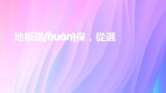 地板環(huán)保，從選材到使用，你需要知道的全部